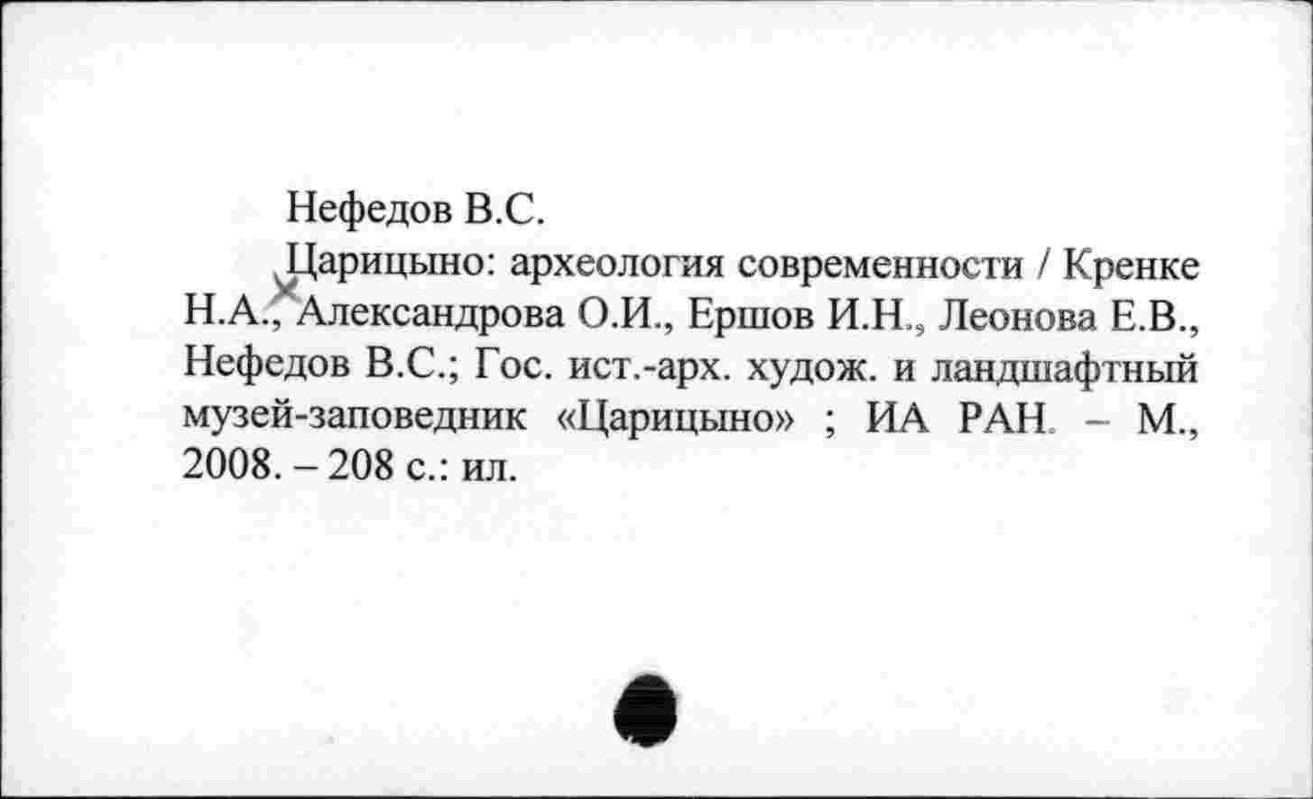 ﻿Нефедов B.C.
ЈДарицвшо: археология современности І Кренке Н.А., Александрова О.И., Ершов И.Н., Леонова Е.В., Нефедов В.С.; Гос. ист.-арх. худож. и ландшафтный музей-заповедник «Царицыно» ; ИА РАН. - М., 2008. — 208 с.: ил.